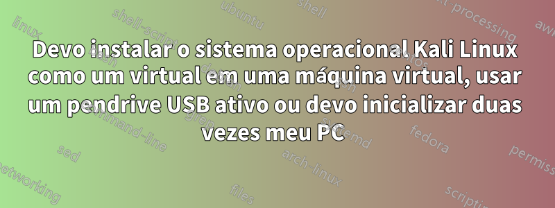 Devo instalar o sistema operacional Kali Linux como um virtual em uma máquina virtual, usar um pendrive USB ativo ou devo inicializar duas vezes meu PC 