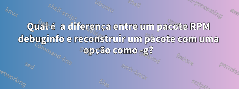 Qual é a diferença entre um pacote RPM debuginfo e reconstruir um pacote com uma opção como -g?