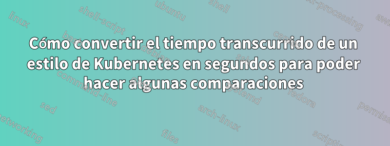 Cómo convertir el tiempo transcurrido de un estilo de Kubernetes en segundos para poder hacer algunas comparaciones