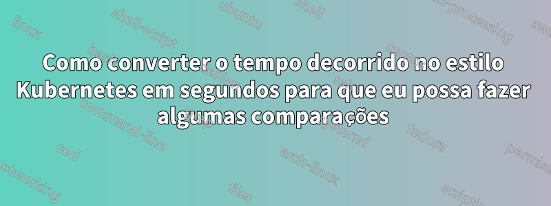 Como converter o tempo decorrido no estilo Kubernetes em segundos para que eu possa fazer algumas comparações