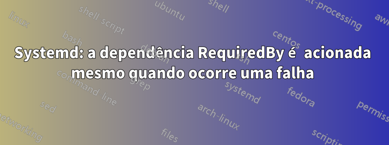 Systemd: a dependência RequiredBy é acionada mesmo quando ocorre uma falha