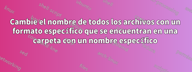 Cambie el nombre de todos los archivos con un formato específico que se encuentran en una carpeta con un nombre específico