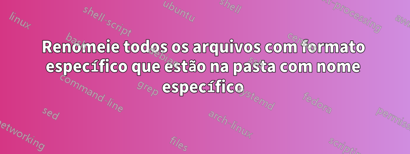 Renomeie todos os arquivos com formato específico que estão na pasta com nome específico