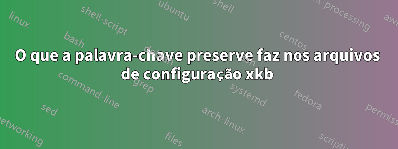O que a palavra-chave preserve faz nos arquivos de configuração xkb
