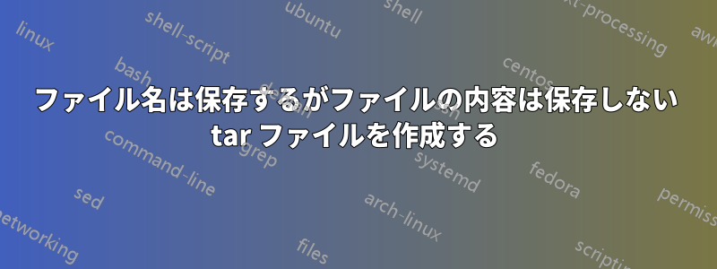 ファイル名は保存するがファイルの内容は保存しない tar ファイルを作成する
