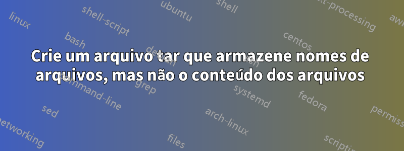 Crie um arquivo tar que armazene nomes de arquivos, mas não o conteúdo dos arquivos