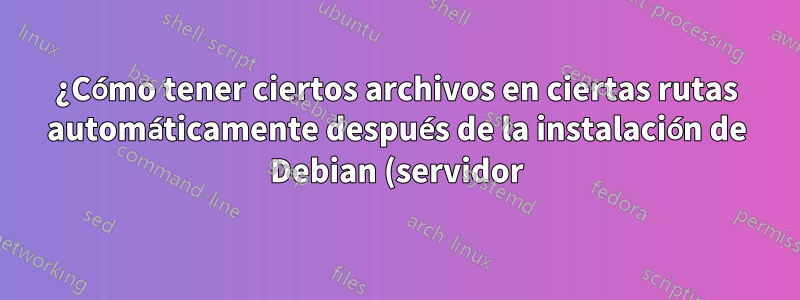 ¿Cómo tener ciertos archivos en ciertas rutas automáticamente después de la instalación de Debian (servidor)?