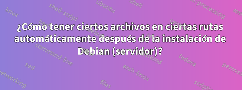 ¿Cómo tener ciertos archivos en ciertas rutas automáticamente después de la instalación de Debian (servidor)?