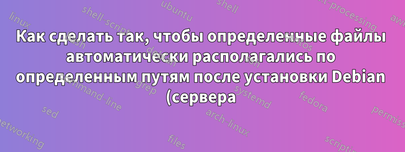 Как сделать так, чтобы определенные файлы автоматически располагались по определенным путям после установки Debian (сервера)?
