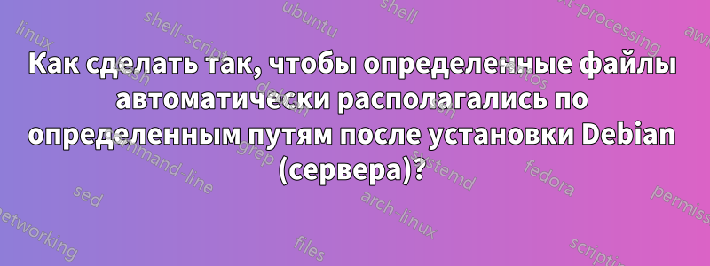 Как сделать так, чтобы определенные файлы автоматически располагались по определенным путям после установки Debian (сервера)?