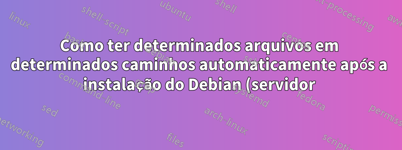 Como ter determinados arquivos em determinados caminhos automaticamente após a instalação do Debian (servidor)?