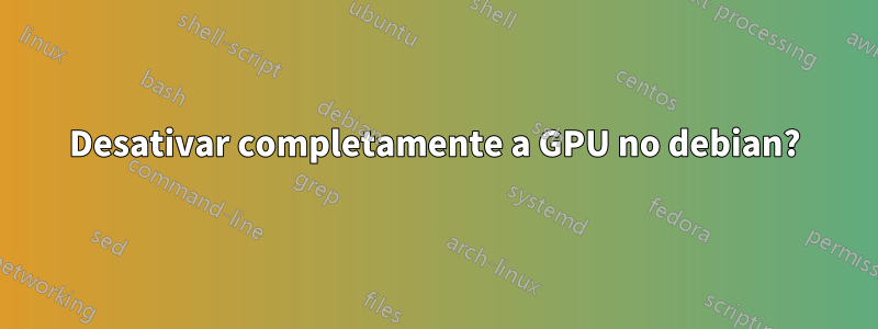 Desativar completamente a GPU no debian?