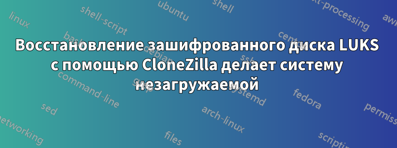 Восстановление зашифрованного диска LUKS с помощью CloneZilla делает систему незагружаемой
