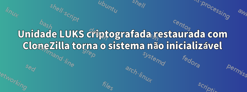 Unidade LUKS criptografada restaurada com CloneZilla torna o sistema não inicializável