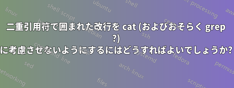 二重引用符で囲まれた改行を cat (およびおそらく grep ?) に考慮させないようにするにはどうすればよいでしょうか?