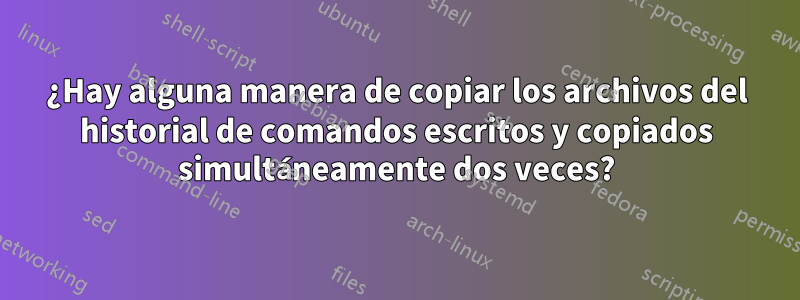 ¿Hay alguna manera de copiar los archivos del historial de comandos escritos y copiados simultáneamente dos veces?