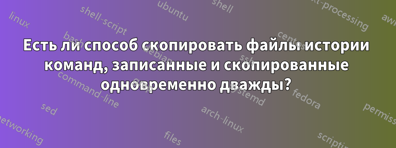 Есть ли способ скопировать файлы истории команд, записанные и скопированные одновременно дважды?