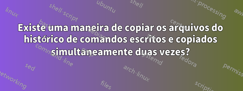 Existe uma maneira de copiar os arquivos do histórico de comandos escritos e copiados simultaneamente duas vezes?