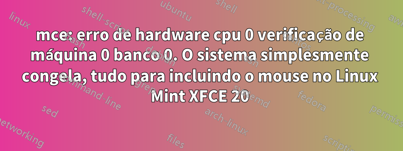 mce: erro de hardware cpu 0 verificação de máquina 0 banco 0. O sistema simplesmente congela, tudo para incluindo o mouse no Linux Mint XFCE 20