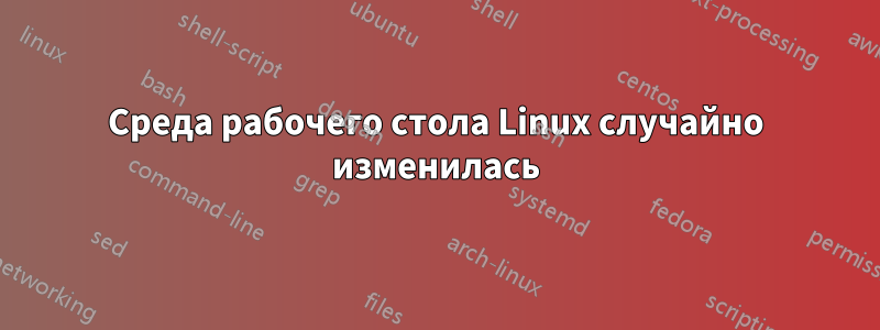 Среда рабочего стола Linux случайно изменилась