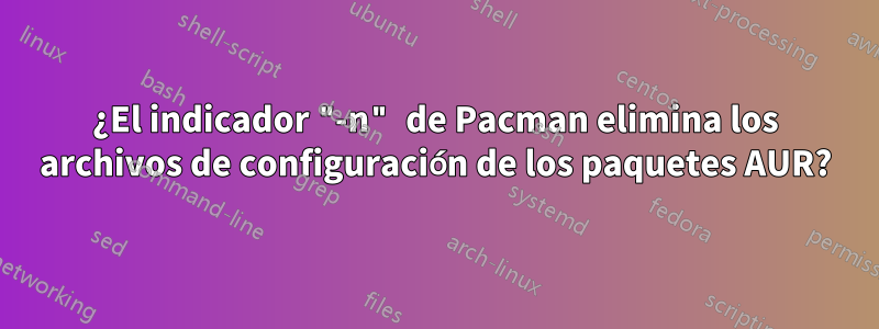 ¿El indicador "-n" de Pacman elimina los archivos de configuración de los paquetes AUR?