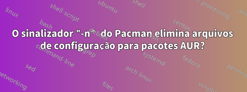 O sinalizador "-n" do Pacman elimina arquivos de configuração para pacotes AUR?