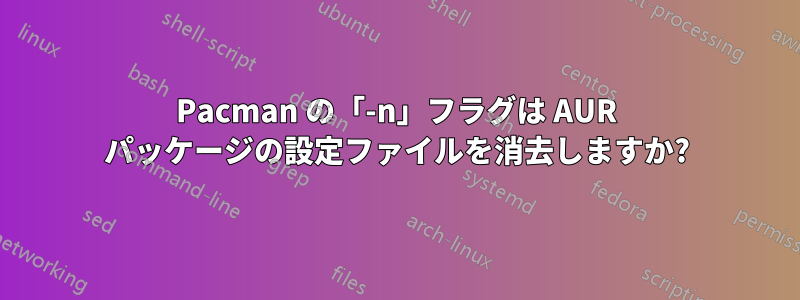 Pacman の「-n」フラグは AUR パッケージの設定ファイルを消去しますか?