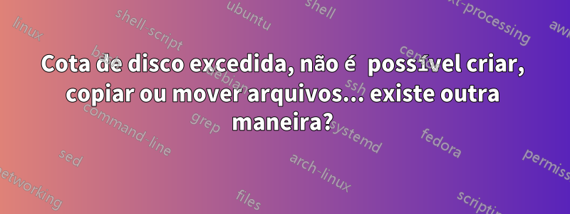 Cota de disco excedida, não é possível criar, copiar ou mover arquivos... existe outra maneira?