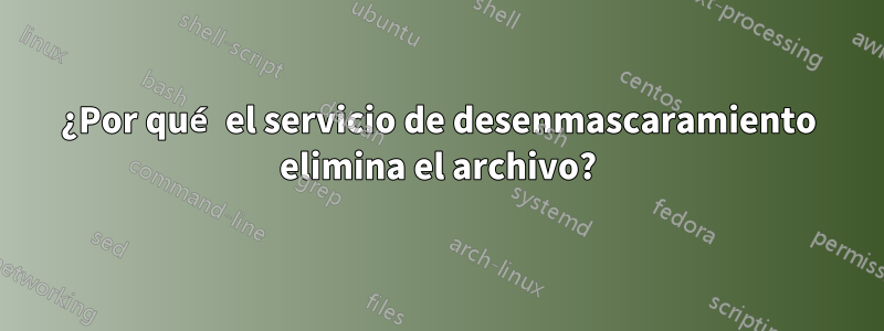 ¿Por qué el servicio de desenmascaramiento elimina el archivo?