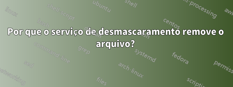 Por que o serviço de desmascaramento remove o arquivo?