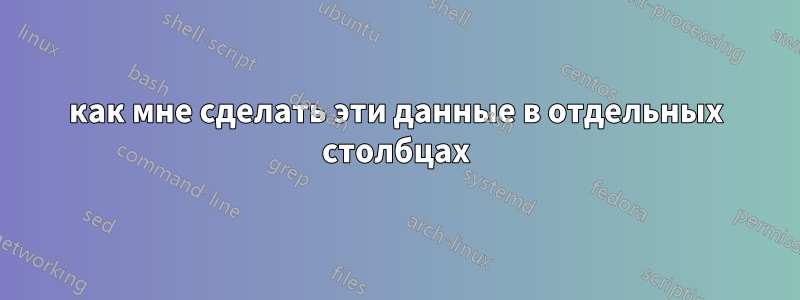 как мне сделать эти данные в отдельных столбцах