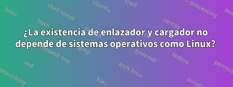 ¿La existencia de enlazador y cargador no depende de sistemas operativos como Linux?
