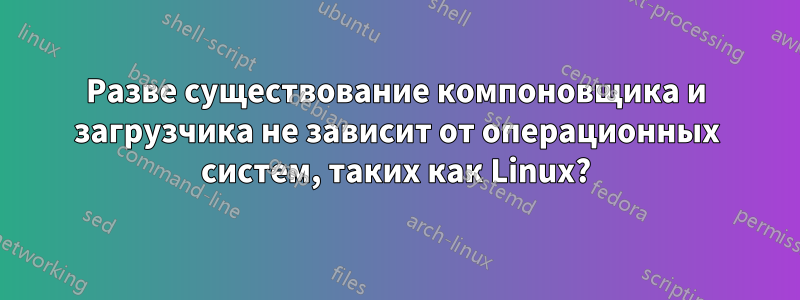 Разве существование компоновщика и загрузчика не зависит от операционных систем, таких как Linux?