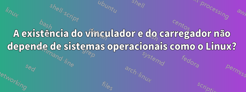 A existência do vinculador e do carregador não depende de sistemas operacionais como o Linux?