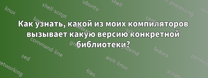 Как узнать, какой из моих компиляторов вызывает какую версию конкретной библиотеки?