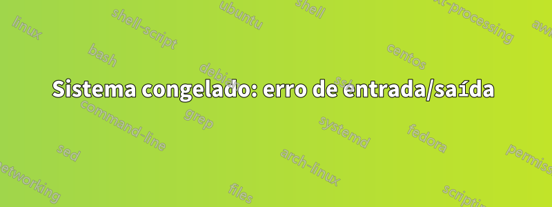 Sistema congelado: erro de entrada/saída