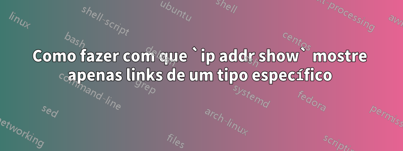 Como fazer com que `ip addr show` mostre apenas links de um tipo específico