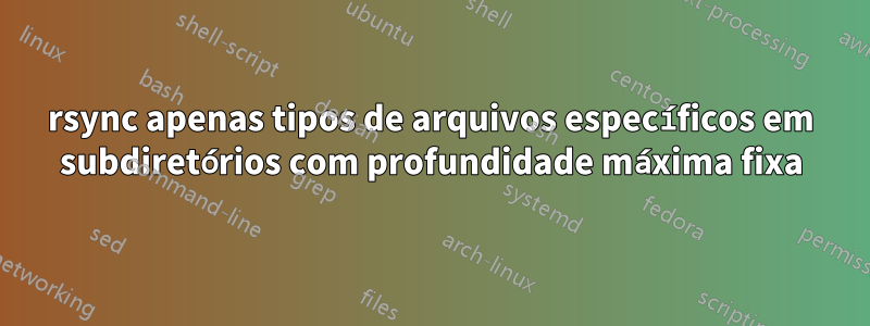 rsync apenas tipos de arquivos específicos em subdiretórios com profundidade máxima fixa