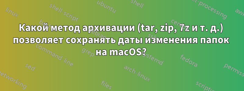 Какой метод архивации (tar, zip, 7z и т. д.) позволяет сохранять даты изменения папок на macOS?
