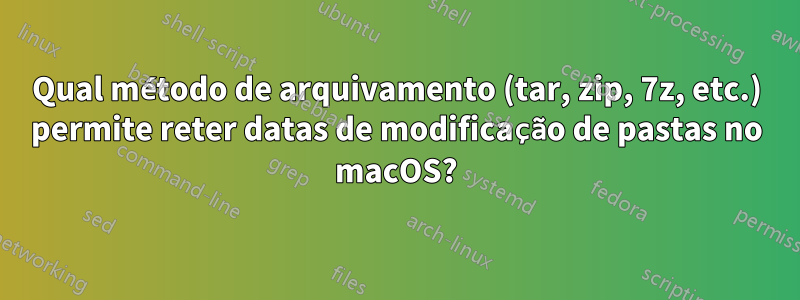 Qual método de arquivamento (tar, zip, 7z, etc.) permite reter datas de modificação de pastas no macOS?