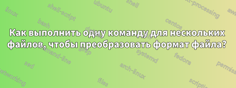 Как выполнить одну команду для нескольких файлов, чтобы преобразовать формат файла?