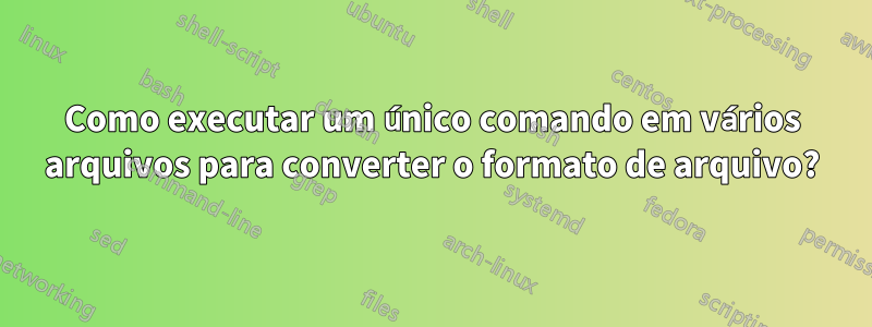 Como executar um único comando em vários arquivos para converter o formato de arquivo?