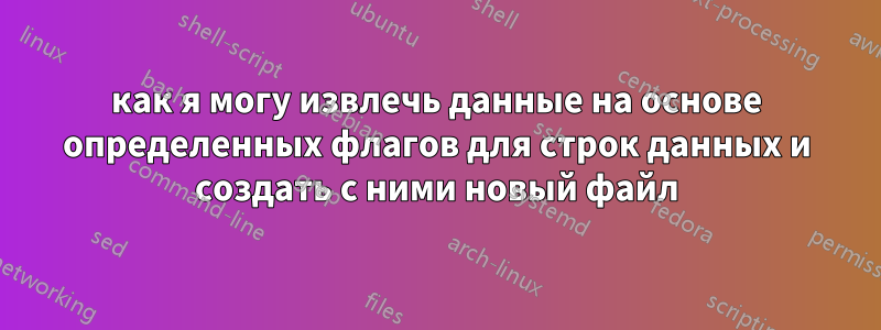 как я могу извлечь данные на основе определенных флагов для строк данных и создать с ними новый файл