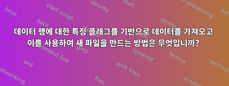 데이터 행에 대한 특정 플래그를 기반으로 데이터를 가져오고 이를 사용하여 새 파일을 만드는 방법은 무엇입니까?