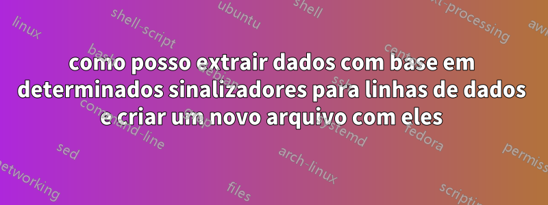 como posso extrair dados com base em determinados sinalizadores para linhas de dados e criar um novo arquivo com eles