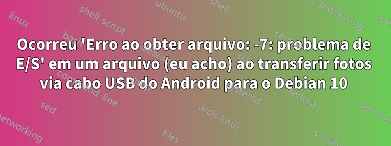Ocorreu 'Erro ao obter arquivo: -7: problema de E/S' em um arquivo (eu acho) ao transferir fotos via cabo USB do Android para o Debian 10