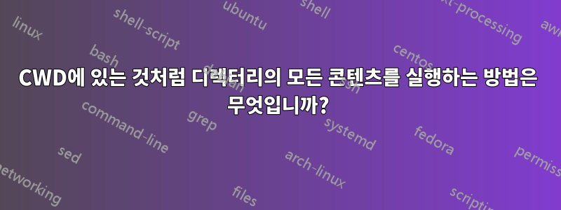 CWD에 있는 것처럼 디렉터리의 모든 콘텐츠를 실행하는 방법은 무엇입니까?