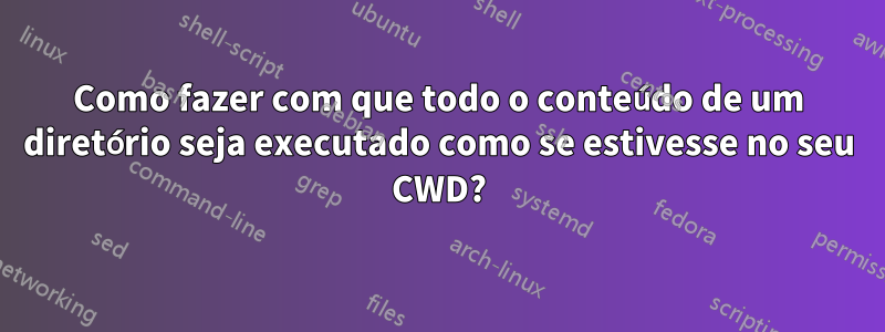 Como fazer com que todo o conteúdo de um diretório seja executado como se estivesse no seu CWD?