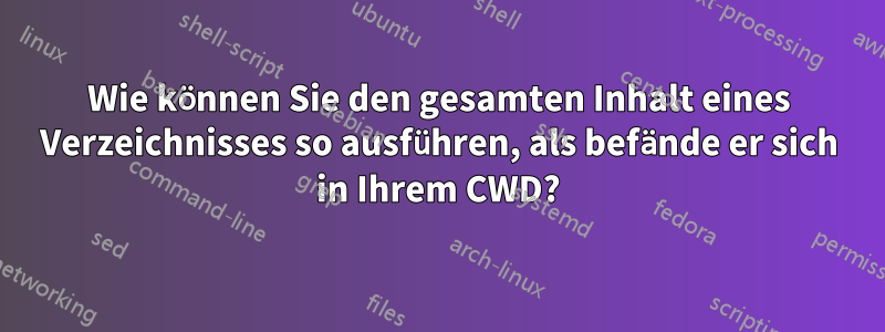 Wie können Sie den gesamten Inhalt eines Verzeichnisses so ausführen, als befände er sich in Ihrem CWD?