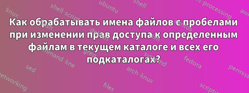 Как обрабатывать имена файлов с пробелами при изменении прав доступа к определенным файлам в текущем каталоге и всех его подкаталогах?